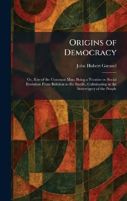 Origins of Democracy: Or, Rise of the Common Man; Being a Treatise on Social Evolution From Babylon to the Bastile, Culminating in the Sovereignty of by John Hubert Greusel