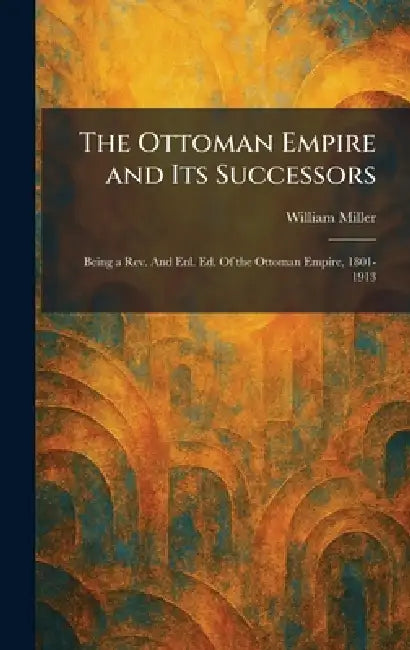 The Ottoman Empire and Its Successors: Being a Rev. And Enl. Ed. Of the Ottoman Empire, 1801-1913 by William Miller