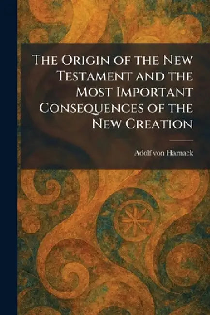 The Origin of the New Testament and the Most Important Consequences of the New Creation by Adolf Von Harnack