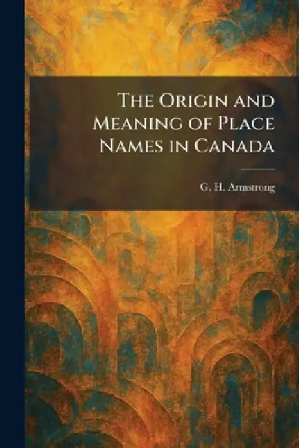 The Origin and Meaning of Place Names in Canada by G. H. Armstrong