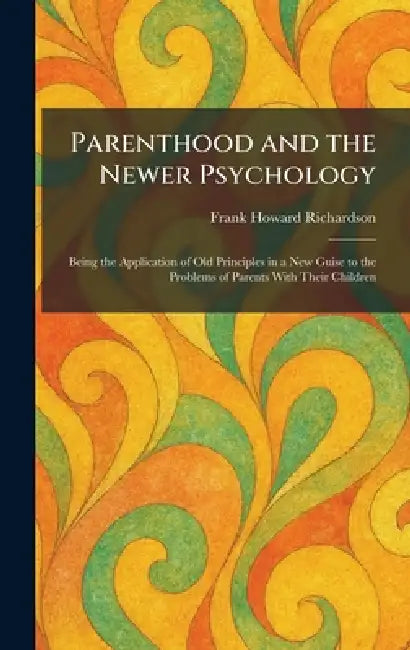 Parenthood and the Newer Psychology: Being the Application of Old Principles in a New Guise to the Problems of Parents With Their Children by Frank Howard Richardson