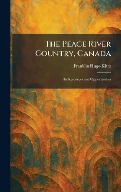 The Peace River Country, Canada: Its Resources and Opportunities by Franklin Hugo Kitto