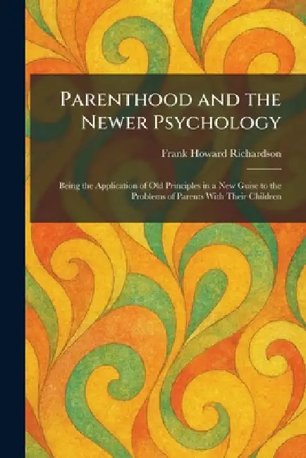 Parenthood and the Newer Psychology: Being the Application of Old Principles in a New Guise to the Problems of Parents With Their Children by Frank Howard Richardson