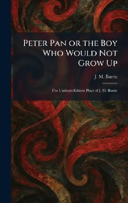 Peter Pan or the Boy Who Would Not Grow Up: The Uniform Edition Plays of J. M. Barrie by James Matthew Barrie