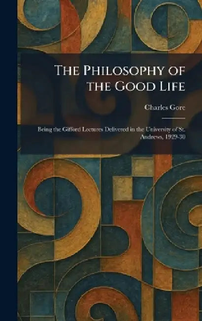 The Philosophy of the Good Life: Being the Gifford Lectures Delivered in the University of St. Andrews, 1929-30 by Charles Gore