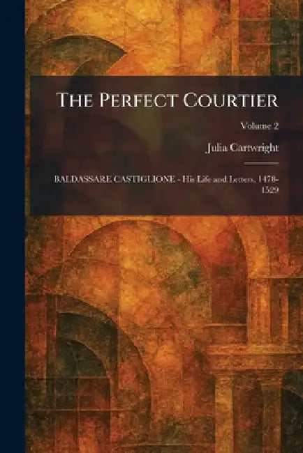 The Perfect Courtier: BALDASSARE CASTIGLIONE - His Life and Letters, 1478-1529 by Julia Cartwright