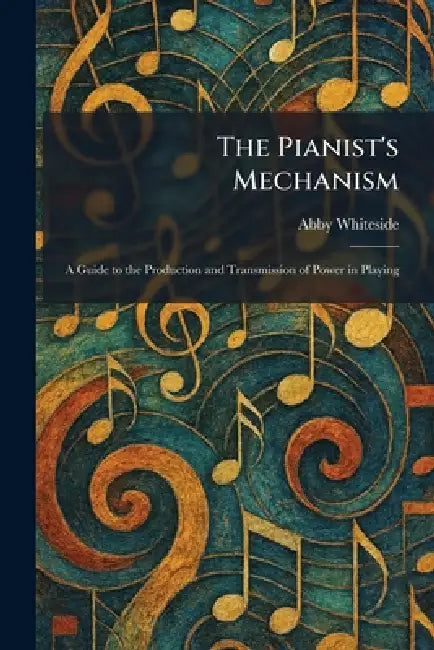 The Pianist's Mechanism: A Guide to the Production and Transmission of Power in Playing by Abby Whiteside