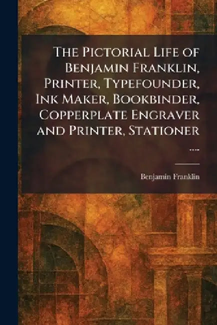 The Pictorial Life of Benjamin Franklin, Printer, Typefounder, Ink Maker, Bookbinder, Copperplate Engraver and Printer, Stationer .... by Benjamin Franklin