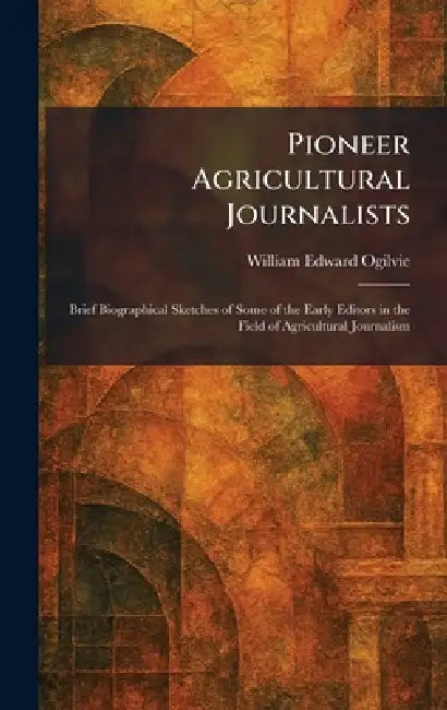 Pioneer Agricultural Journalists: Brief Biographical Sketches of Some of the Early Editors in the Field of Agricultural Journalism by William Edward Ogilvie