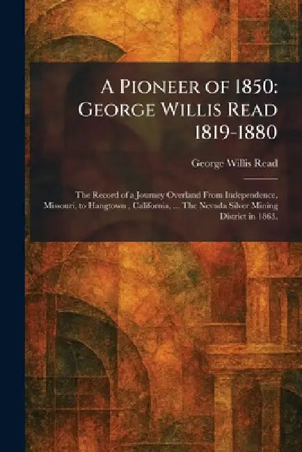 A Pioneer of 1850: George Willis Read 1819-1880: The Record of a Journey Overland From Independence, Missouri, to Hangtown, California, ... The Nevada by George Willis Read