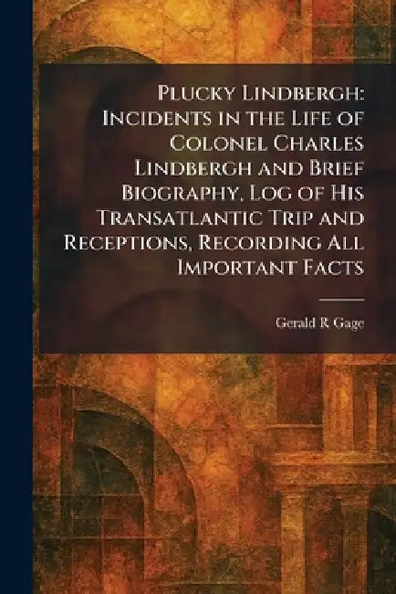 Plucky Lindbergh: Incidents in the Life of Colonel Charles Lindbergh and Brief Biography, Log of His Transatlantic Trip and Receptions, Recording All by Gerald R. Gage