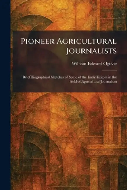 Pioneer Agricultural Journalists: Brief Biographical Sketches of Some of the Early Editors in the Field of Agricultural Journalism by William Edward Ogilvie
