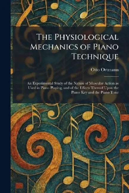 The Physiological Mechanics of Piano Technique: An Experimental Study of the Nature of Muscular Action as Used in Piano Playing, and of the Effects Th by Otto Ortmann