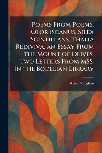 Poems From Poems, Olor Iscanus, Silex Scintillans, Thalia Rediviva, an Essay From the Mount of Olives, Two Letters From MSS. In the Bodleian Library by Henry Vaughan