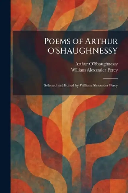 Poems of Arthur O'SHAUGHNESSY: Selected and Edited by William Alexander Percy by Arthur O'Shaughnessy, William Alexander Percy
