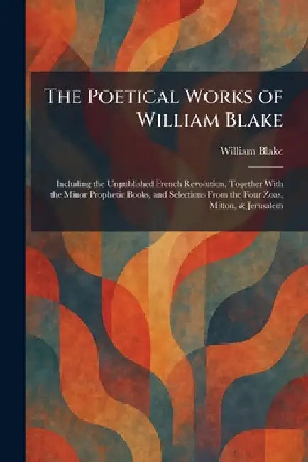 The Poetical Works of William Blake: Including the Unpublished French Revolution, Together With the Minor Prophetic Books, and Selections From the Fou by William Blake