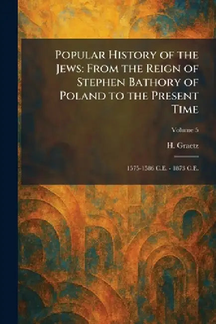 Popular History of the Jews: From the Reign of Stephen Bathory of Poland to the Present Time: 1575-1586 C.E. - 1873 C.E. by H. Graetz