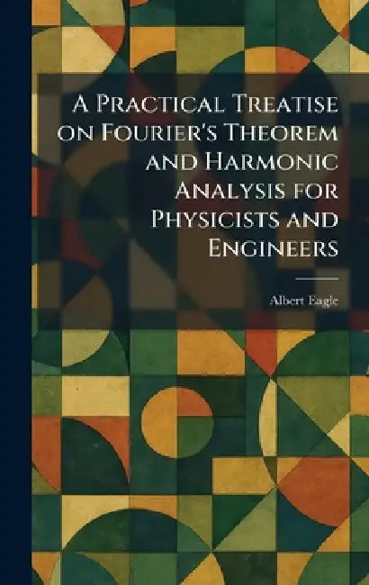 A Practical Treatise on Fourier's Theorem and Harmonic Analysis for Physicists and Engineers by Albert Eagle