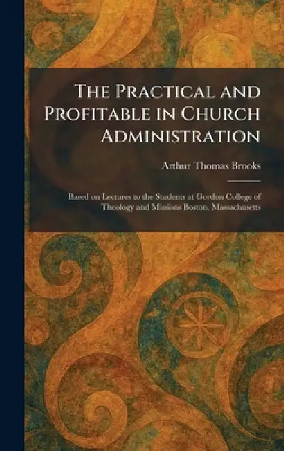 The Practical and Profitable in Church Administration: Based on Lectures to the Students at Gordon College of Theology and Missions Boston, Massachuse by Arthur Thomas Brooks