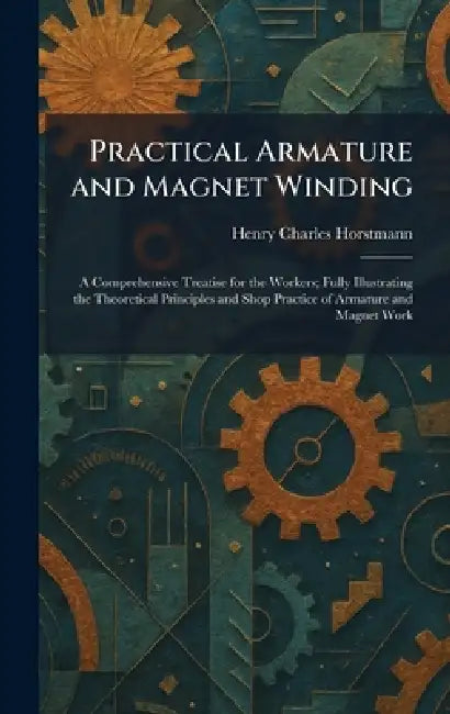 Practical Armature and Magnet Winding: A Comprehensive Treatise for the Workers; Fully Illustrating the Theoretical Principles and Shop Practice of Ar by Henry Charles Horstmann