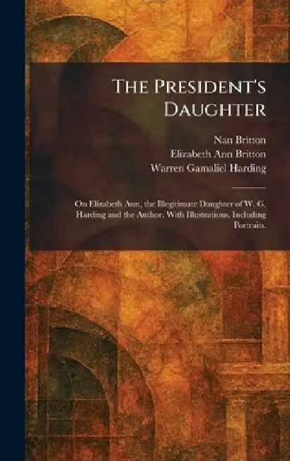 The President's Daughter: On Elizabeth Ann, the Illegitimate Daughter of W. G. Harding and the Author. With Illustrations, Including Portraits. by Nan Britton, Elizabeth Ann Britton, Warren Gamaliel Harding