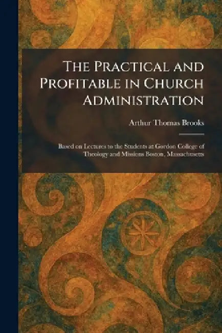 The Practical and Profitable in Church Administration: Based on Lectures to the Students at Gordon College of Theology and Missions Boston, Massachuse by Arthur Thomas Brooks