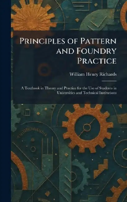 Principles of Pattern and Foundry Practice: A Textbook in Theory and Practice for the Use of Students in Universities and Technical Institutions by William Henry Richards