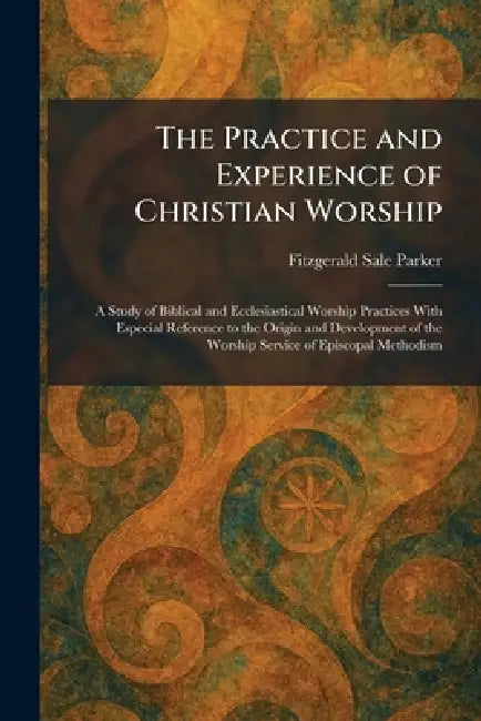 The Practice and Experience of Christian Worship: A Study of Biblical and Ecclesiastical Worship Practices With Especial Reference to the Origin and D by Fitzgerald Sale Parker