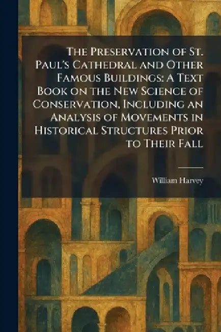 The Preservation of St. Paul's Cathedral and Other Famous Buildings: A Text Book on the New Science of Conservation, Including an Analysis of Movement by William Harvey