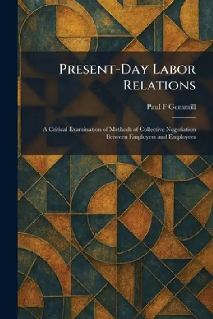 Present-Day Labor Relations: A Critical Examination of Methods of Collective Negotiation Between Employers and Employees by Paul F. Gemmill