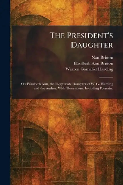 The President's Daughter: On Elizabeth Ann, the Illegitimate Daughter of W. G. Harding and the Author. With Illustrations, Including Portraits. by Nan Britton, Elizabeth Ann Britton, Warren Gamaliel Harding