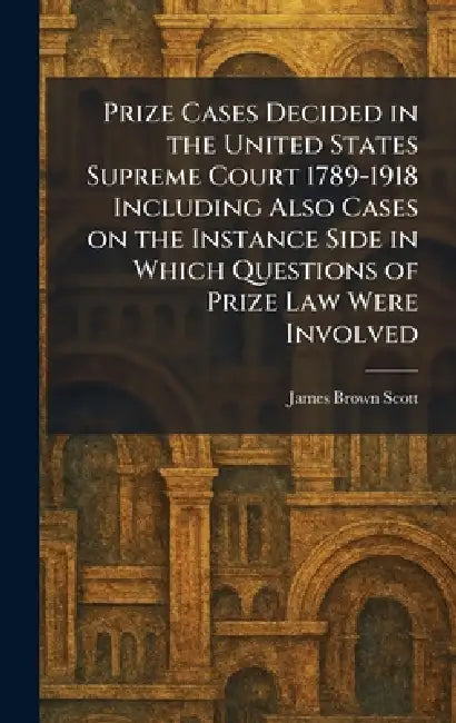 Prize Cases Decided in the United States Supreme Court 1789-1918 Including Also Cases on the Instance Side in Which Questions of Prize Law Were Involv by James Brown Scott