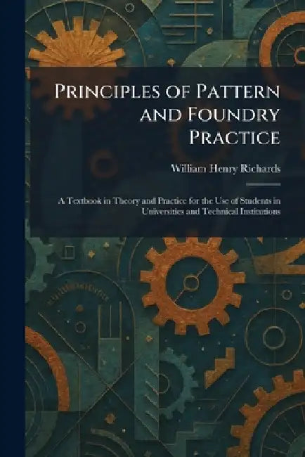 Principles of Pattern and Foundry Practice: A Textbook in Theory and Practice for the Use of Students in Universities and Technical Institutions by William Henry Richards
