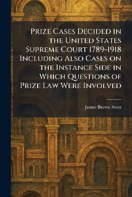 Prize Cases Decided in the United States Supreme Court 1789-1918 Including Also Cases on the Instance Side in Which Questions of Prize Law Were Involv by James Brown Scott