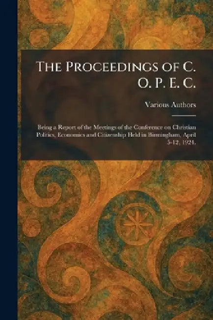 The Proceedings of C. O. P. E. C.: Being a Report of the Meetings of the Conference on Christian Politics, Economics and Citizenship Held in Birmingha by Various