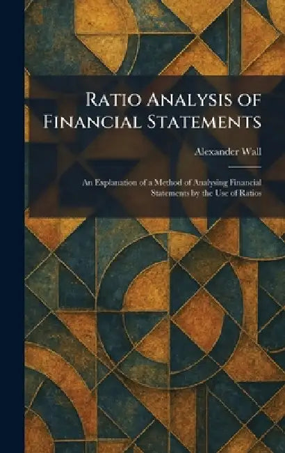 Ratio Analysis of Financial Statements: An Explanation of a Method of Analysing Financial Statements by the Use of Ratios by Alexander Wall