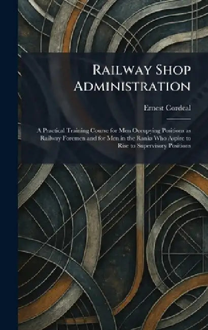 Railway Shop Administration: A Practical Training Course for Men Occupying Positions as Railway Foremen and for Men in the Ranks Who Aspire to Rise to by Ernest Cordeal