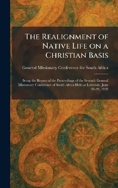 The Realignment of Native Life on a Christian Basis: Being the Report of the Proceedings of the Seventh General Missionary Conference of South Africa by General Missionary Conference for Sou