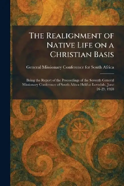 The Realignment of Native Life on a Christian Basis: Being the Report of the Proceedings of the Seventh General Missionary Conference of South Africa by General Missionary Conference for Sou