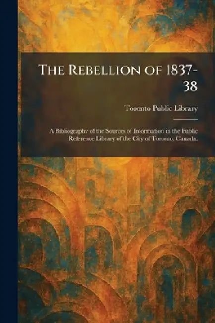 The Rebellion of 1837-38: A Bibliography of the Sources of Information in the Public Reference Library of the City of Toronto, Canada. by Toronto Public Library