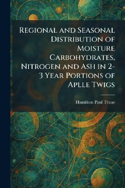 Regional and Seasonal Distribution of Moisture Carbohydrates, Nitrogen and Ash in 2-3 Year Portions of Aplle Twigs by Hamilton Paul Traue