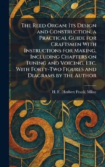The Reed Organ: Its Design and Construction, a Practical Guide for Craftsmen With Instructions for Making, Including Chapters on Tuning and Voicing, E by H. F. (Herbert Frank) Milne