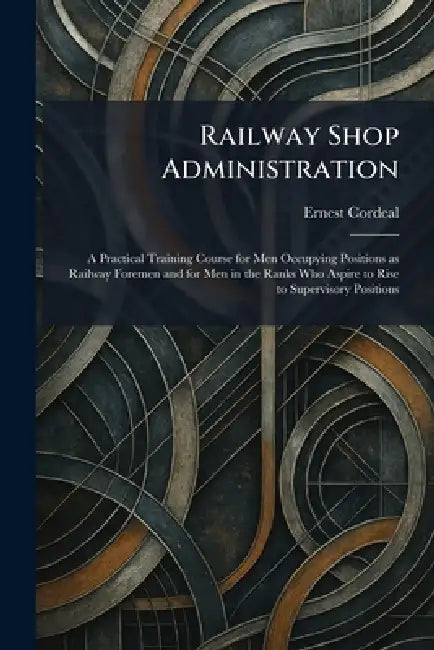 Railway Shop Administration: A Practical Training Course for Men Occupying Positions as Railway Foremen and for Men in the Ranks Who Aspire to Rise to by Ernest Cordeal
