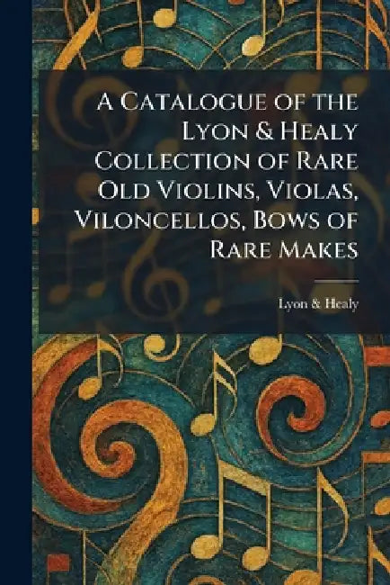 A Catalogue of the Lyon & Healy Collection of Rare Old Violins, Violas, Viloncellos, Bows of Rare Makes by Lyon & Healy