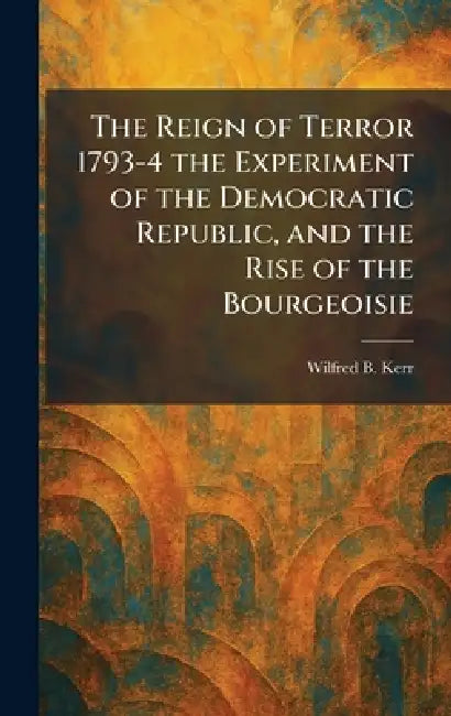 The Reign of Terror 1793-4 the Experiment of the Democratic Republic, and the Rise of the Bourgeoisie by Wilfred B. Kerr