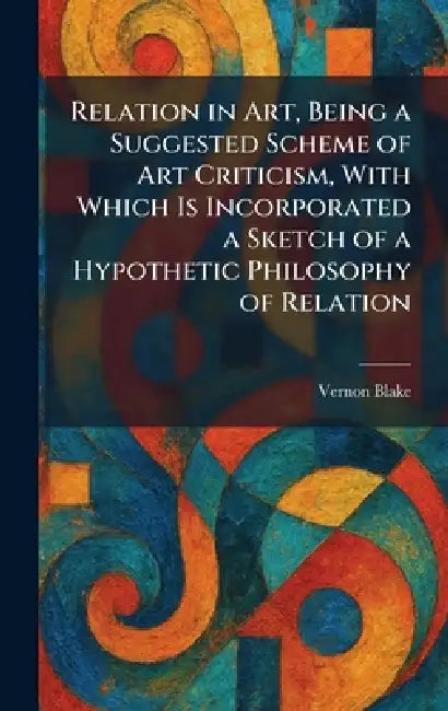 Relation in Art, Being a Suggested Scheme of Art Criticism, With Which Is Incorporated a Sketch of a Hypothetic Philosophy of Relation by Vernon Blake