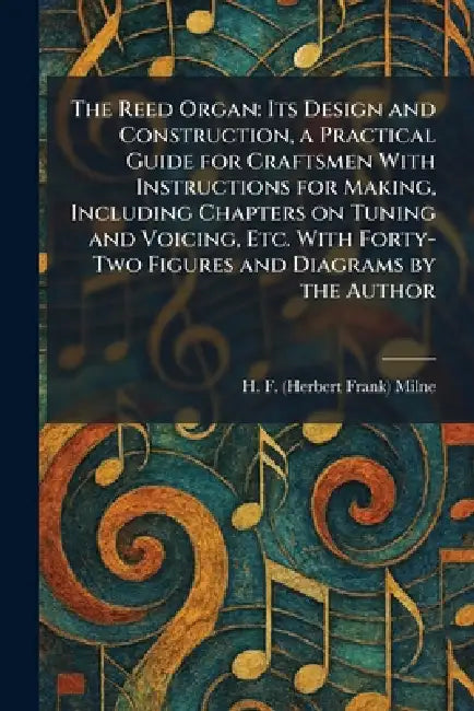 The Reed Organ: Its Design and Construction, a Practical Guide for Craftsmen With Instructions for Making, Including Chapters on Tuning and Voicing, E by H. F. (Herbert Frank) Milne