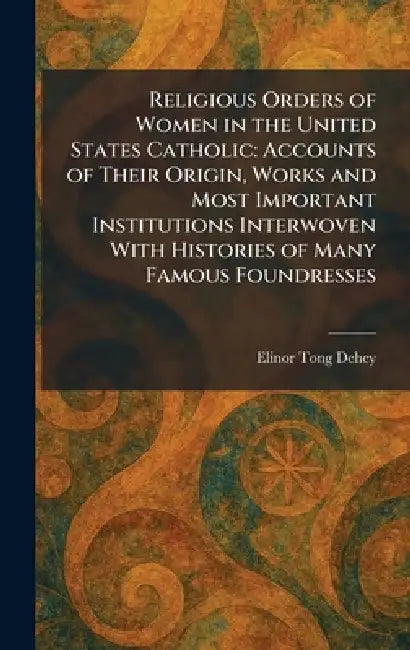 Religious Orders of Women in the United States Catholic: Accounts of Their Origin, Works and Most Important Institutions Interwoven With Histories of by Elinor Tong Dehey