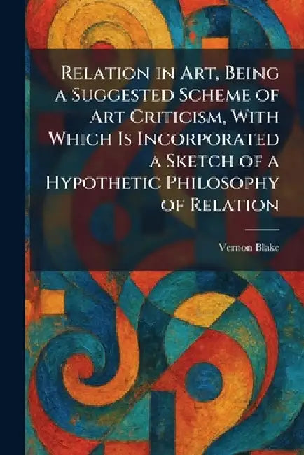 Relation in Art, Being a Suggested Scheme of Art Criticism, With Which Is Incorporated a Sketch of a Hypothetic Philosophy of Relation by Vernon Blake