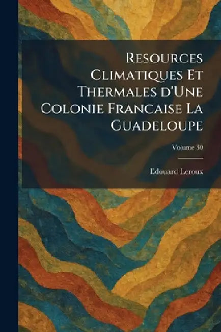 Resources Climatiques Et Thermales D'Une Colonie Francaise La Guadeloupe by Edouard LeRoux